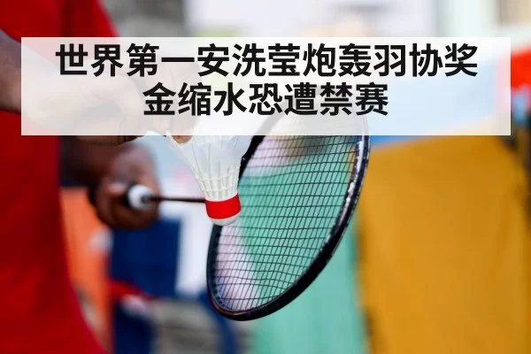 世界第一安洗莹炮轰羽协奖金缩水恐遭禁赛
