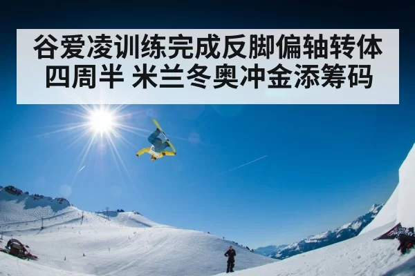 谷爱凌训练完成反脚偏轴转体四周半 米兰冬奥冲金添筹码