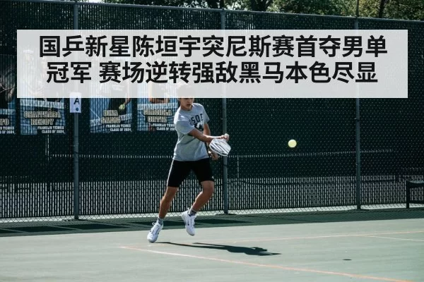 国乒新星陈垣宇突尼斯赛首夺男单冠军 赛场逆转强敌黑马本色尽显