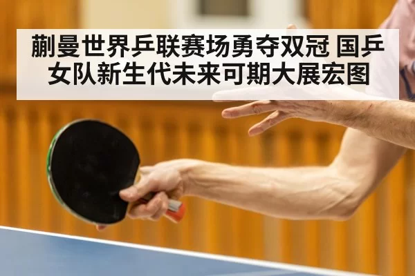 蒯曼世界乒联赛场勇夺双冠 国乒女队新生代未来可期大展宏图