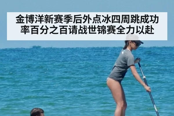 金博洋新赛季后外点冰四周跳成功率百分之百请战世锦赛全力以赴